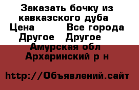 Заказать бочку из кавказского дуба › Цена ­ 100 - Все города Другое » Другое   . Амурская обл.,Архаринский р-н